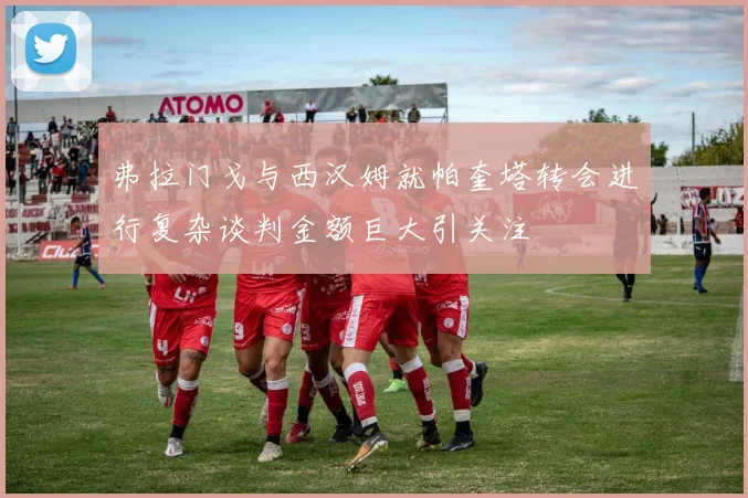弗拉门戈与西汉姆就帕奎塔转会进行复杂谈判金额巨大引关注