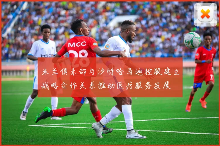 米兰俱乐部与沙特哈马迪控股建立战略合作关系推动医疗服务发展
