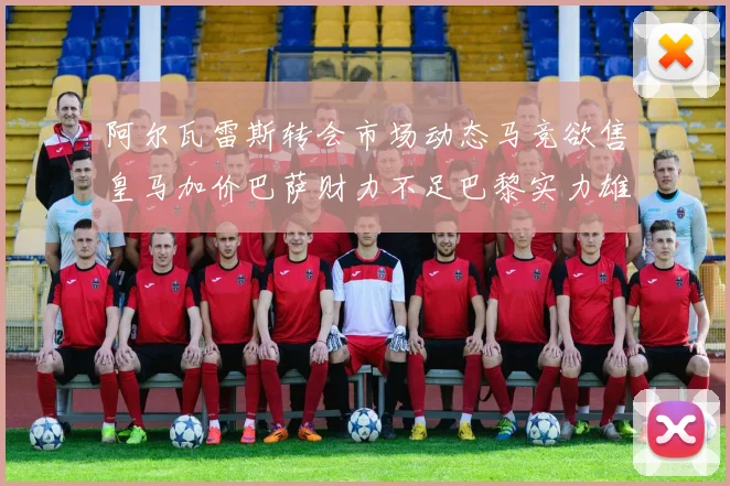 阿尔瓦雷斯转会市场动态马竞欲售皇马加价巴萨财力不足巴黎实力雄厚