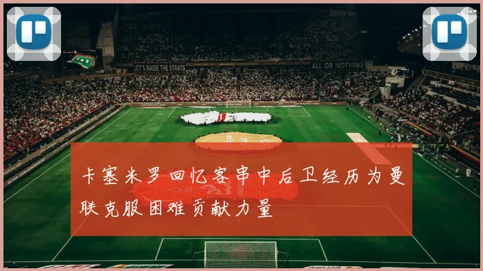 卡塞米罗回忆客串中后卫经历为曼联克服困难贡献力量