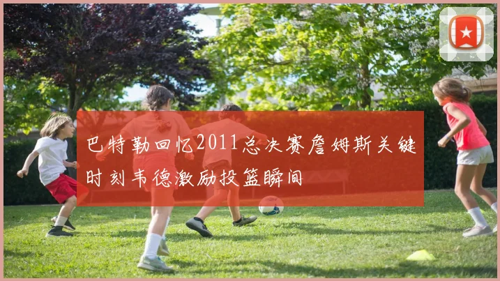 巴特勒回忆2011总决赛詹姆斯关键时刻韦德激励投篮瞬间