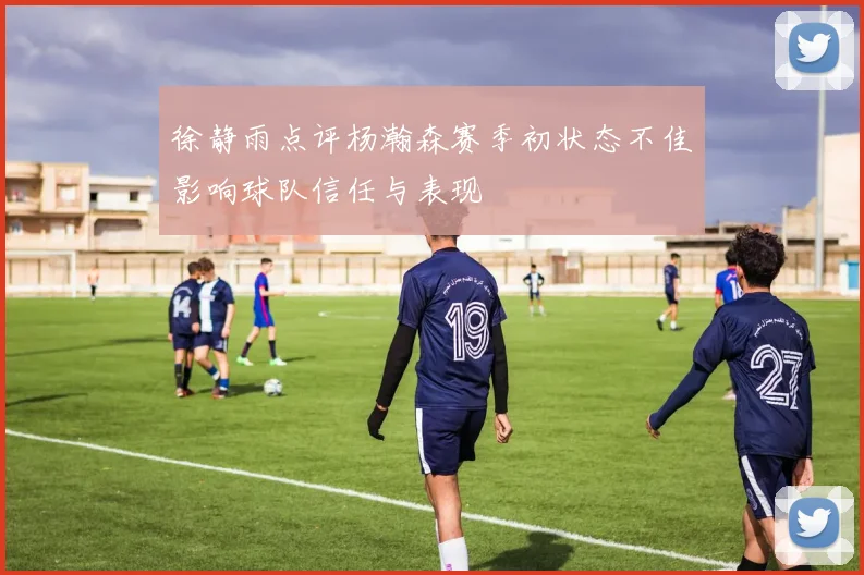 徐静雨点评杨瀚森赛季初状态不佳影响球队信任与表现