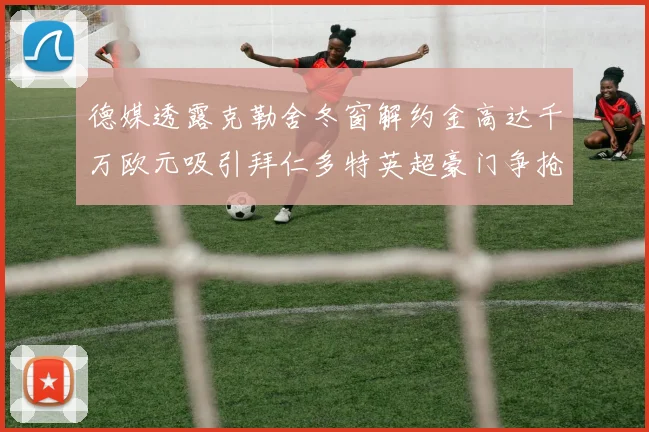 德媒透露克勒舍冬窗解约金高达千万欧元吸引拜仁多特英超豪门争抢