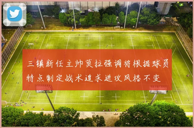 三镇新任主帅莫拉强调将根据球员特点制定战术追求进攻风格不变