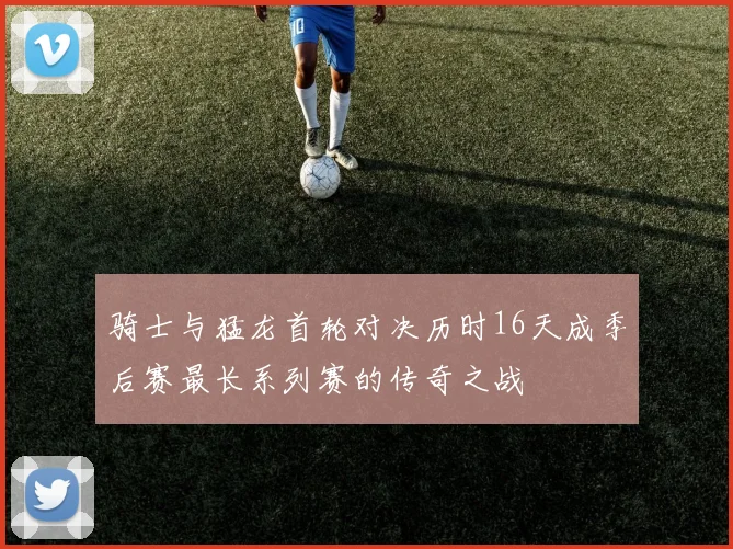 骑士与猛龙首轮对决历时16天成季后赛最长系列赛的传奇之战