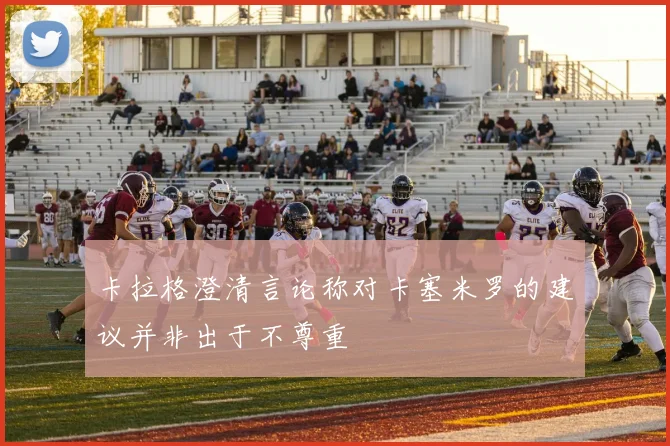 卡拉格澄清言论称对卡塞米罗的建议并非出于不尊重