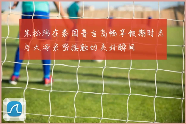 朱松玮在泰国普吉岛畅享假期时光与大海亲密接触的美好瞬间