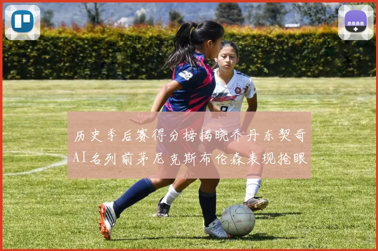 历史季后赛得分榜揭晓乔丹东契奇AI名列前茅尼克斯布伦森表现抢眼