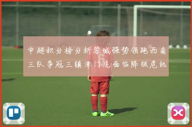 中超积分榜分析蓉城强势领跑西南三队争冠三镇津门虎面临降级危机