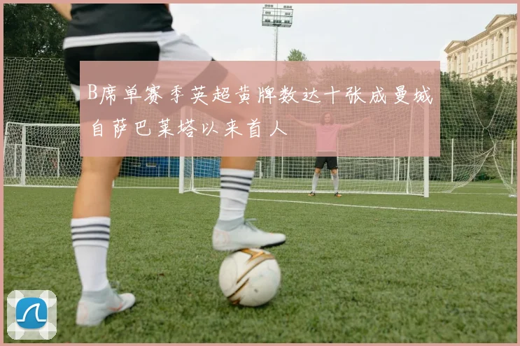 B席单赛季英超黄牌数达十张成曼城自萨巴莱塔以来首人