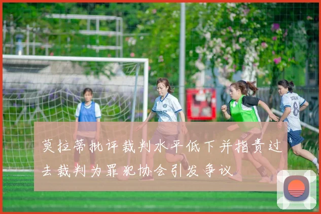 莫拉蒂批评裁判水平低下并指责过去裁判为罪犯协会引发争议