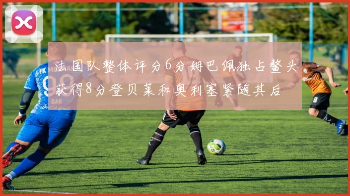 法国队整体评分6分姆巴佩独占鳌头获得8分登贝莱和奥利塞紧随其后