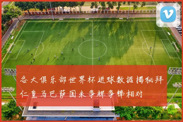 各大俱乐部世界杯进球数据揭秘拜仁皇马巴萨国米争辉争锋相对