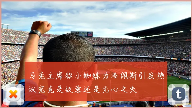 马竞主席称小蜘蛛为洛佩斯引发热议究竟是故意还是无心之失