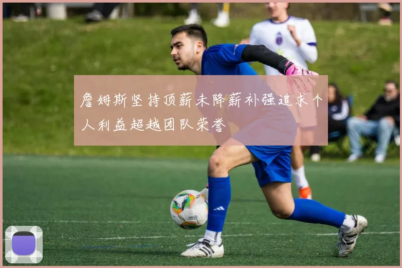 詹姆斯坚持顶薪未降薪补强追求个人利益超越团队荣誉