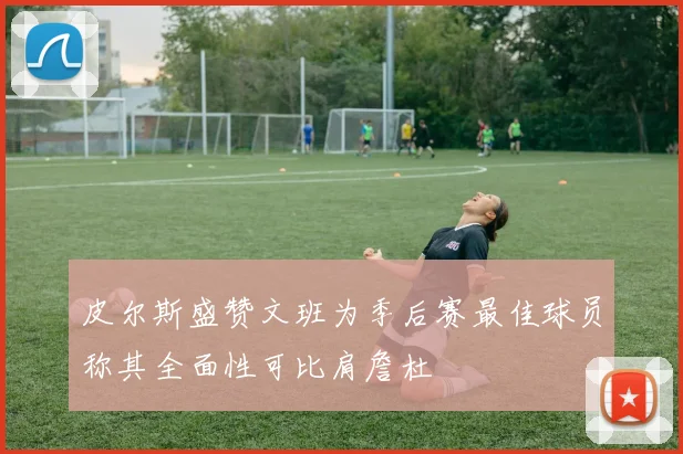 皮尔斯盛赞文班为季后赛最佳球员称其全面性可比肩詹杜