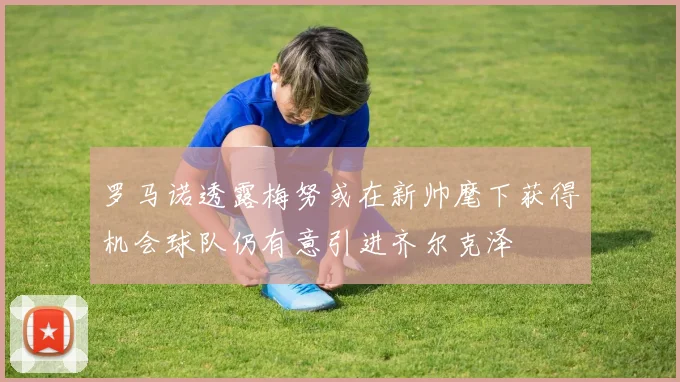 罗马诺透露梅努或在新帅麾下获得机会球队仍有意引进齐尔克泽