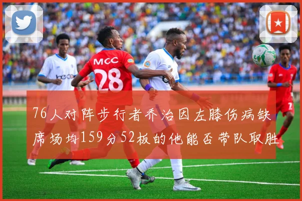 76人对阵步行者乔治因左膝伤病缺席场均159分52板的他能否带队取胜