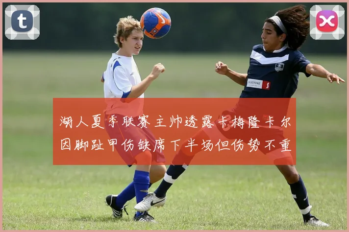 湖人夏季联赛主帅透露卡梅隆卡尔因脚趾甲伤缺席下半场但伤势不重