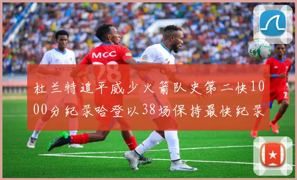杜兰特追平威少火箭队史第二快1000分纪录哈登以38场保持最快纪录