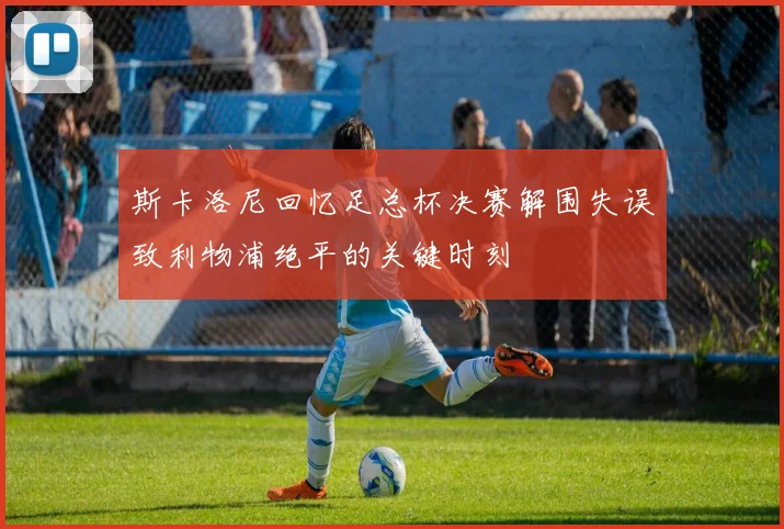 斯卡洛尼回忆足总杯决赛解围失误致利物浦绝平的关键时刻