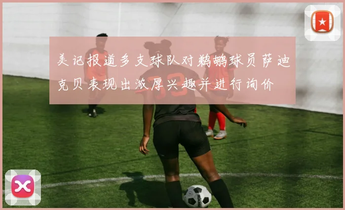美记报道多支球队对鹈鹕球员萨迪克贝表现出浓厚兴趣并进行询价
