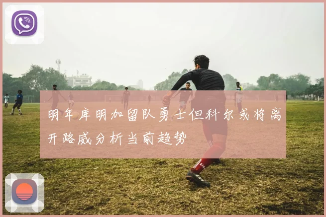 明年库明加留队勇士但科尔或将离开路威分析当前趋势
