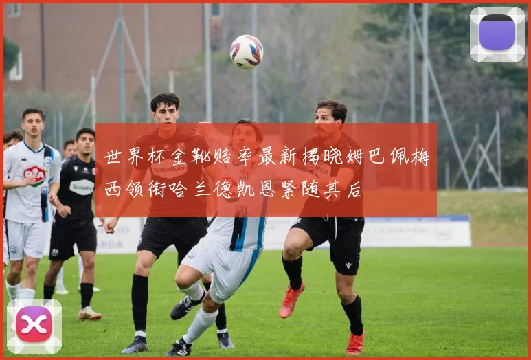 世界杯金靴赔率最新揭晓姆巴佩梅西领衔哈兰德凯恩紧随其后