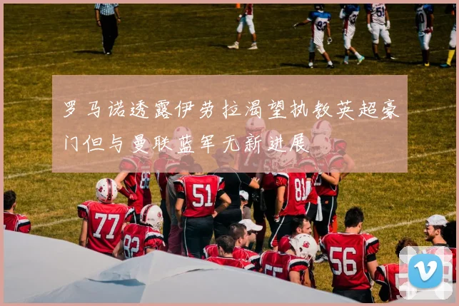 罗马诺透露伊劳拉渴望执教英超豪门但与曼联蓝军无新进展