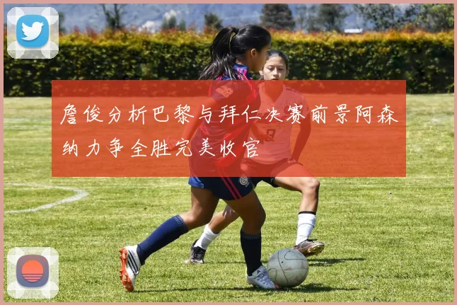 詹俊分析巴黎与拜仁决赛前景阿森纳力争全胜完美收官