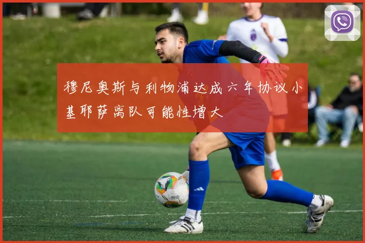 穆尼奥斯与利物浦达成六年协议小基耶萨离队可能性增大