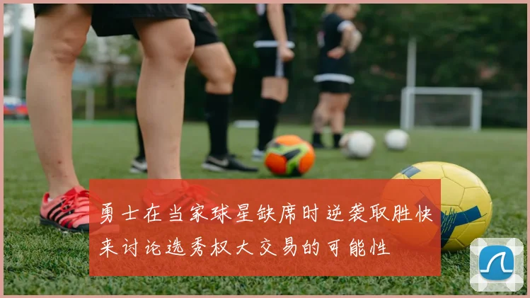 勇士在当家球星缺席时逆袭取胜快来讨论选秀权大交易的可能性
