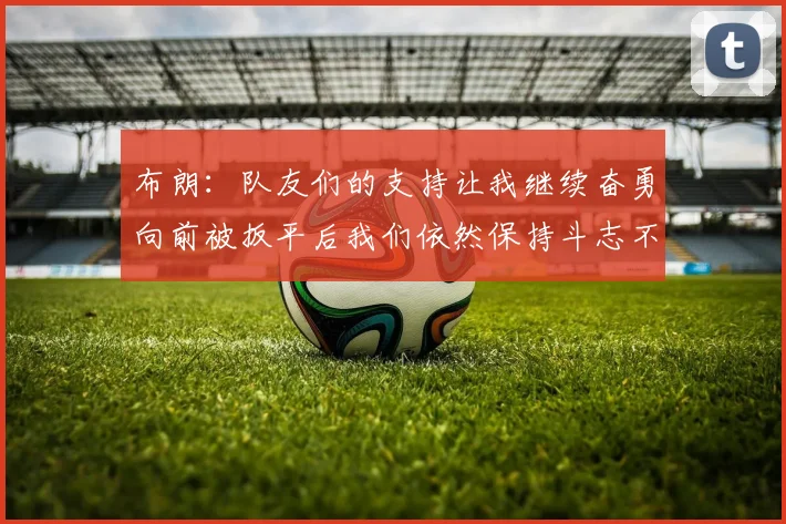 布朗：队友们的支持让我继续奋勇向前被扳平后我们依然保持斗志不言放弃