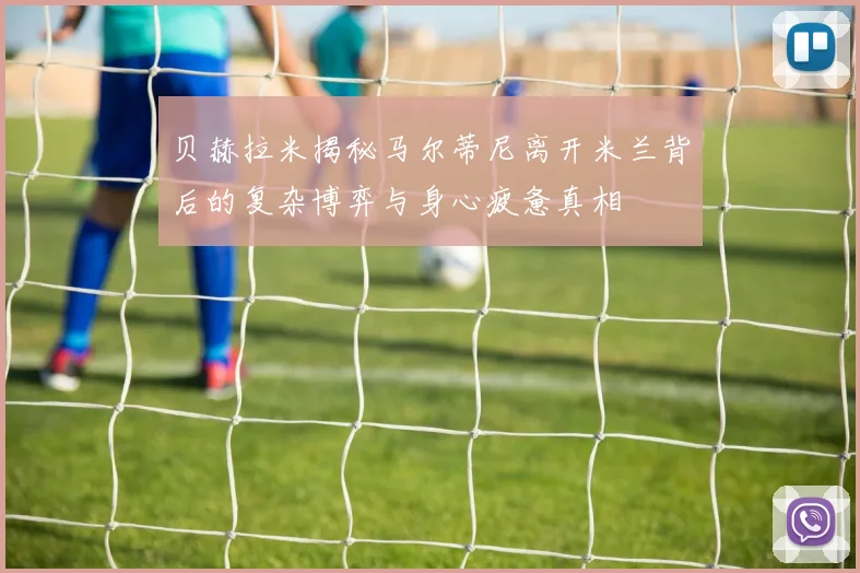 贝赫拉米揭秘马尔蒂尼离开米兰背后的复杂博弈与身心疲惫真相